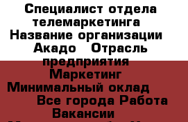 Специалист отдела телемаркетинга › Название организации ­ Акадо › Отрасль предприятия ­ Маркетинг › Минимальный оклад ­ 30 000 - Все города Работа » Вакансии   . Московская обл.,Химки г.